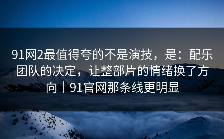 91网2最值得夸的不是演技，是：配乐团队的决定，让整部片的情绪换了方向｜91官网那条线更明显