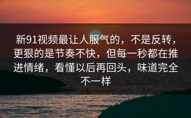新91视频最让人服气的，不是反转，更狠的是节奏不快，但每一秒都在推进情绪，看懂以后再回头，味道完全不一样  第1张