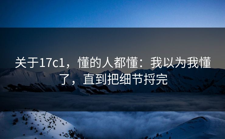 关于17c1，懂的人都懂：我以为我懂了，直到把细节捋完