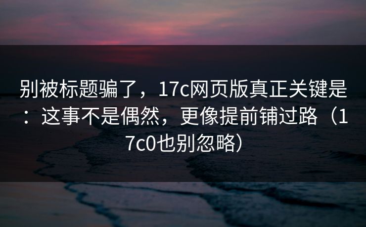 别被标题骗了，17c网页版真正关键是：这事不是偶然，更像提前铺过路（17c0也别忽略）