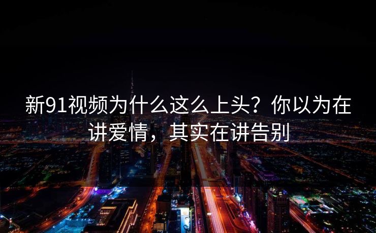 新91视频为什么这么上头？你以为在讲爱情，其实在讲告别  第1张