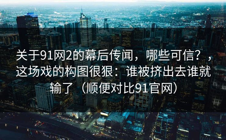 关于91网2的幕后传闻，哪些可信？，这场戏的构图很狠：谁被挤出去谁就输了（顺便对比91官网）  第1张