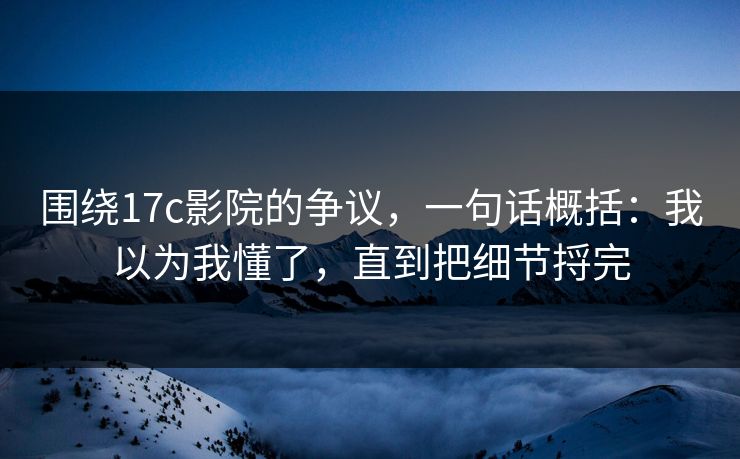 围绕17c影院的争议，一句话概括：我以为我懂了，直到把细节捋完