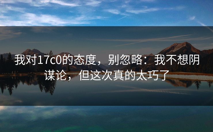 我对17c0的态度，别忽略：我不想阴谋论，但这次真的太巧了