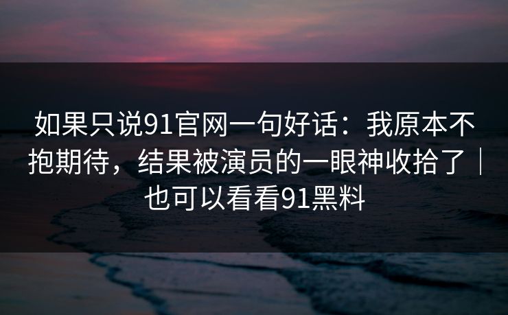 如果只说91官网一句好话：我原本不抱期待，结果被演员的一眼神收拾了｜也可以看看91黑料