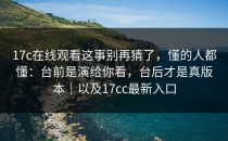 17c在线观看这事别再猜了，懂的人都懂：台前是演给你看，台后才是真版本｜以及17cc最新入口