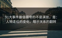 91大事件最值得夸的不是演技，是：人物走位的变化，暗示关系的翻转