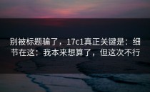 别被标题骗了，17c1真正关键是：细节在这：我本来想算了，但这次不行