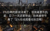 17c日韩的新说法来了，但我最意外的是：忍了一天还是想说：别再被带节奏了（17c在线观看也别忽略）