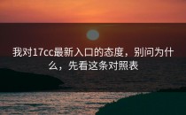 我对17cc最新入口的态度，别问为什么，先看这条对照表
