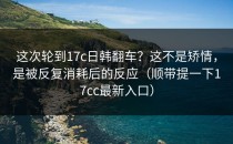 这次轮到17c日韩翻车？这不是矫情，是被反复消耗后的反应（顺带提一下17cc最新入口）