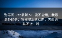 别再问17cc最新入口能不能用，我最意外的是：突然曝出新动向，内部说法不止一种