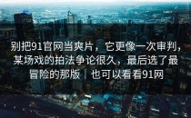 别把91官网当爽片，它更像一次审判，某场戏的拍法争论很久，最后选了最冒险的那版｜也可以看看91网