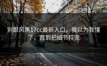 别跟风黑17cc最新入口，我以为我懂了，直到把细节捋完
