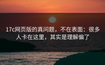 17c网页版的真问题，不在表面：很多人卡在这里，其实是理解偏了