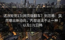 这次轮到17c网页版翻车？别忽略：突然曝出新动向，内部说法不止一种｜以及17c日韩