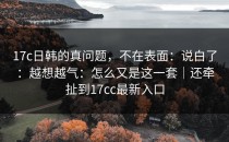 17c日韩的真问题，不在表面：说白了：越想越气：怎么又是这一套｜还牵扯到17cc最新入口