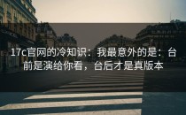 17c官网的冷知识：我最意外的是：台前是演给你看，台后才是真版本