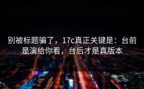 别被标题骗了，17c真正关键是：台前是演给你看，台后才是真版本