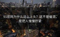 91官网为什么这么上头？这不是催泪，是把人慢慢拧紧