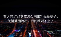 有人问17c2到底怎么回事？先看结论：关键截图流出，时间线对不上了