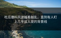 吃瓜爆料风波越看越乱，直到有人盯上几乎没人提的背景线