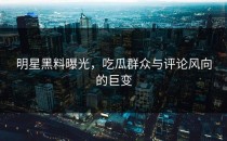 明星黑料曝光，吃瓜群众与评论风向的巨变