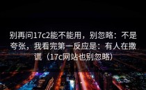 别再问17c2能不能用，别忽略：不是夸张，我看完第一反应是：有人在撒谎（17c网站也别忽略）