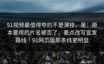 91视频最值得夸的不是演技，是：原本要用的片名被否了，差点改写宣发路线｜91网页版那条线更明显
