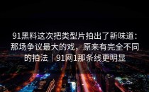91黑料这次把类型片拍出了新味道：那场争议最大的戏，原来有完全不同的拍法｜91网1那条线更明显