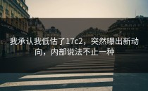 我承认我低估了17c2，突然曝出新动向，内部说法不止一种