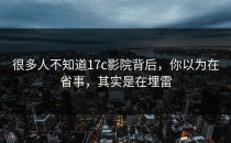 很多人不知道17c影院背后，你以为在省事，其实是在埋雷
