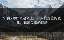 91网2为什么这么上头？人物走位的变化，暗示关系的翻转
