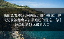 先别急着冲17c网页版，细节在这：聊天记录被翻出来，最尴尬的是这一句｜还牵扯到17cc最新入口