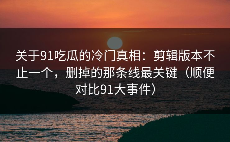 关于91吃瓜的冷门真相：剪辑版本不止一个，删掉的那条线最关键（顺便对比91大事件）  第1张