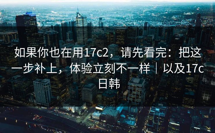 如果你也在用17c2，请先看完：把这一步补上，体验立刻不一样｜以及17c日韩  第1张