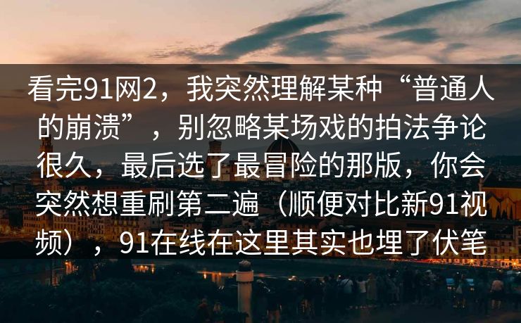 看完91网2,我突然理解某种“普通人的崩溃”,别忽略某场戏的拍法争论很久,最后选了最冒险的那版,你会突然想重刷第二遍(顺便对比新91视频),91在线在这里其实也埋了伏笔 第1张 看完91网2,我突然理解某种“普通人的崩溃”,别忽略某场戏的拍法争论很久,最后选了最冒险的那版,你会突然想重刷第二遍(顺便对比新91视频),91在线在这里其实也埋了伏笔 第1张