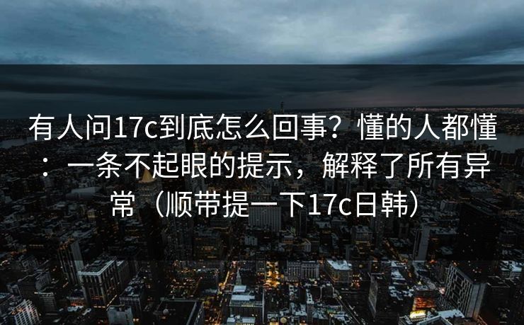 有人问17c到底怎么回事？懂的人都懂：一条不起眼的提示，解释了所有异常（顺带提一下17c日韩）