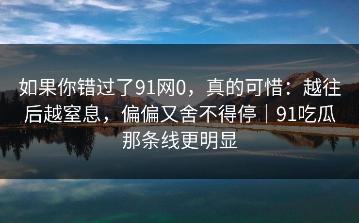 如果你错过了91网0，真的可惜：越往后越窒息，偏偏又舍不得停｜91吃瓜那条线更明显