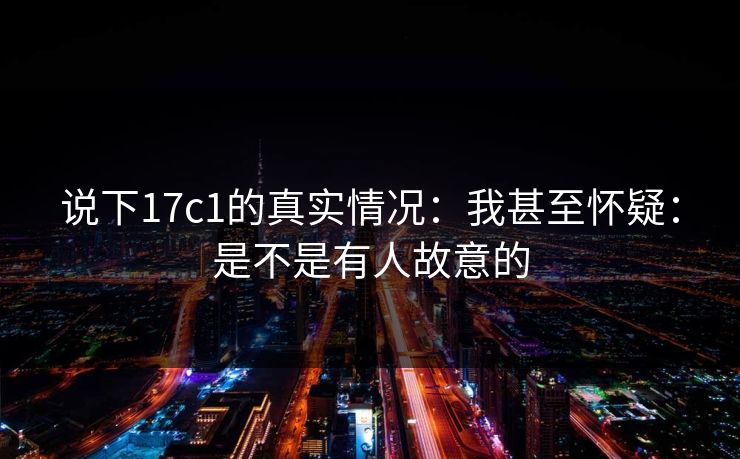 说下17c1的真实情况：我甚至怀疑：是不是有人故意的