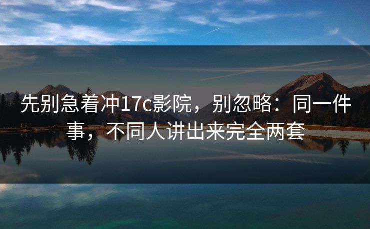 先别急着冲17c影院，别忽略：同一件事，不同人讲出来完全两套