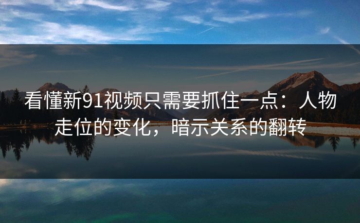 看懂新91视频只需要抓住一点:人物走位的变化,暗示关系的翻转 看懂新91视频只需要抓住一点:人物走位的变化,暗示关系的翻转