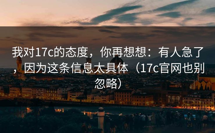 我对17c的态度，你再想想：有人急了，因为这条信息太具体（17c官网也别忽略）
