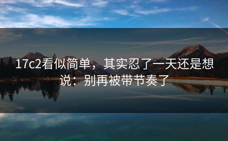 17c2看似简单，其实忍了一天还是想说：别再被带节奏了