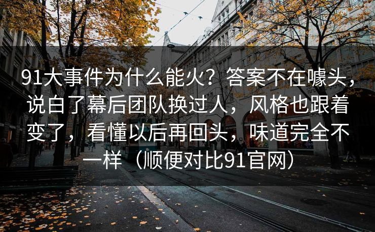 91大事件为什么能火？答案不在噱头，说白了幕后团队换过人，风格也跟着变了，看懂以后再回头，味道完全不一样（顺便对比91官网）
