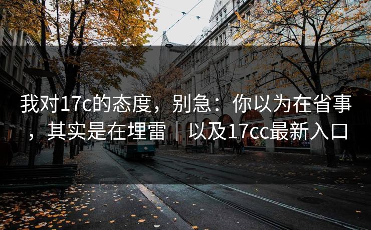 我对17c的态度，别急：你以为在省事，其实是在埋雷｜以及17cc最新入口