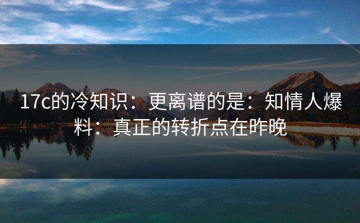 17c的冷知识：更离谱的是：知情人爆料：真正的转折点在昨晚