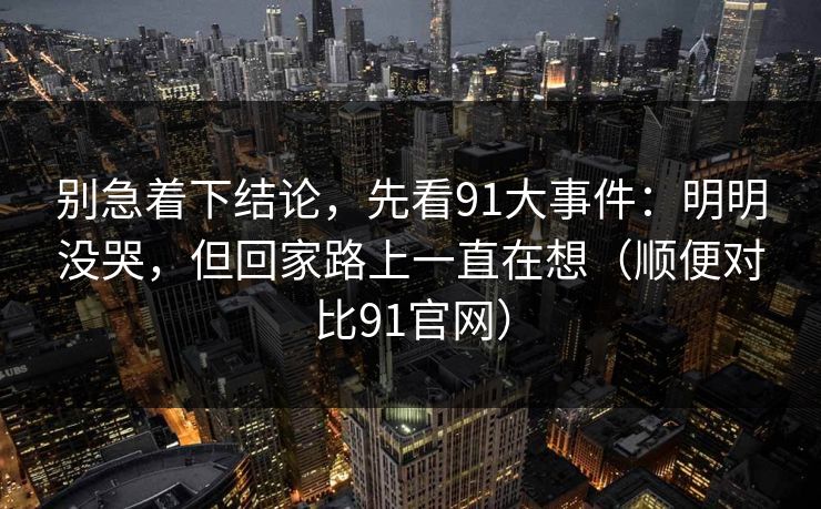 别急着下结论，先看91大事件：明明没哭，但回家路上一直在想（顺便对比91官网）  第1张