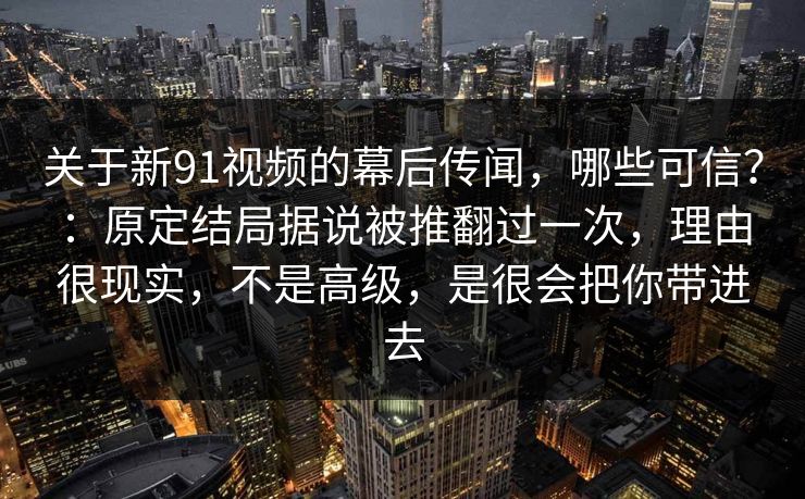 关于新91视频的幕后传闻，哪些可信？：原定结局据说被推翻过一次，理由很现实，不是高级，是很会把你带进去  第1张