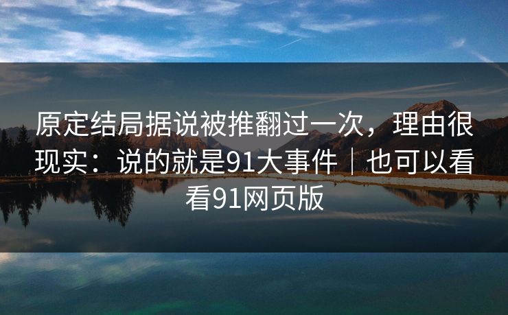 原定结局据说被推翻过一次，理由很现实：说的就是91大事件｜也可以看看91网页版  第1张